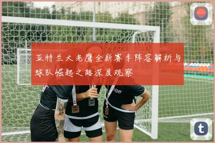 亚特兰大老鹰全新赛季阵容解析与球队崛起之路深度观察