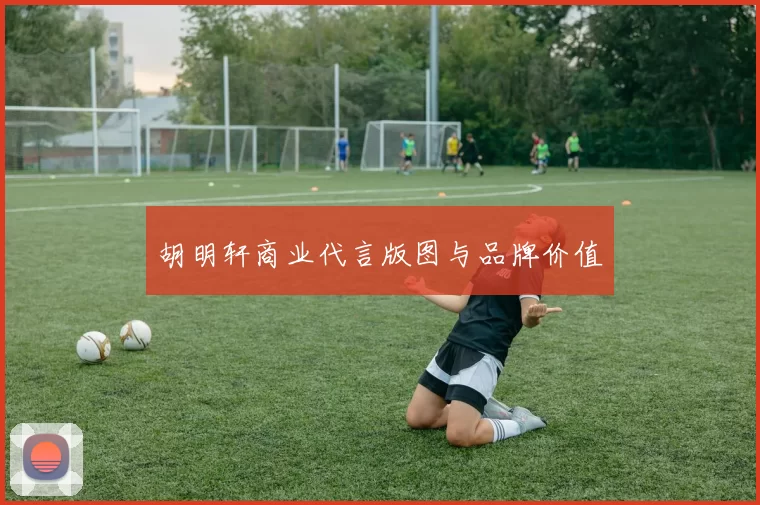 胡明轩商业代言版图与品牌价值