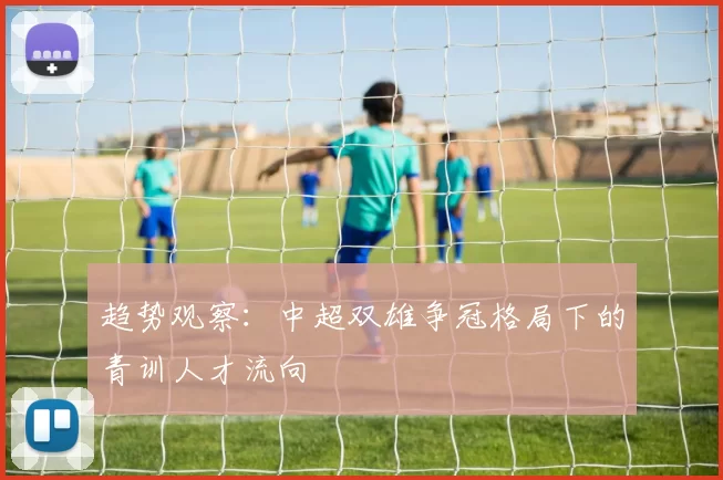 趋势观察：中超双雄争冠格局下的青训人才流向