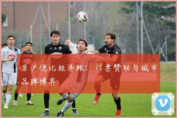 京沪德比经济账：门票赞助与城市品牌博弈