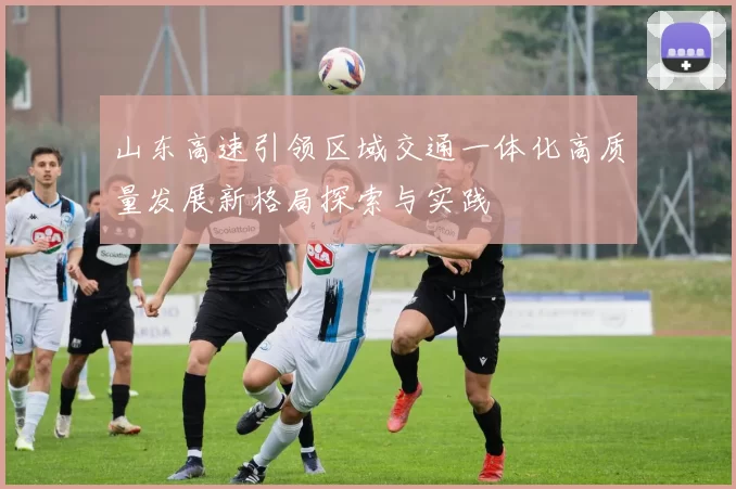 山东高速引领区域交通一体化高质量发展新格局探索与实践