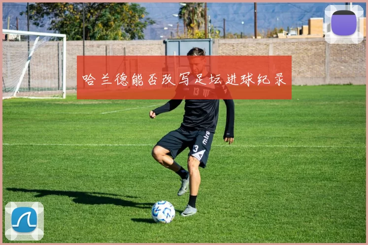 哈兰德能否改写足坛进球纪录