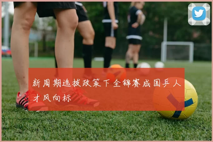 新周期选拔政策下全锦赛成国乒人才风向标