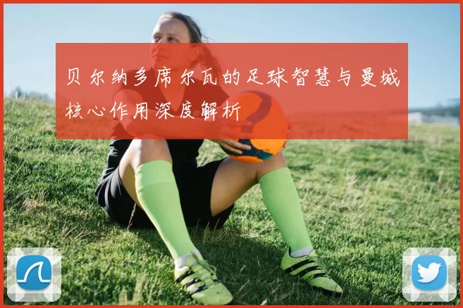 贝尔纳多席尔瓦的足球智慧与曼城核心作用深度解析