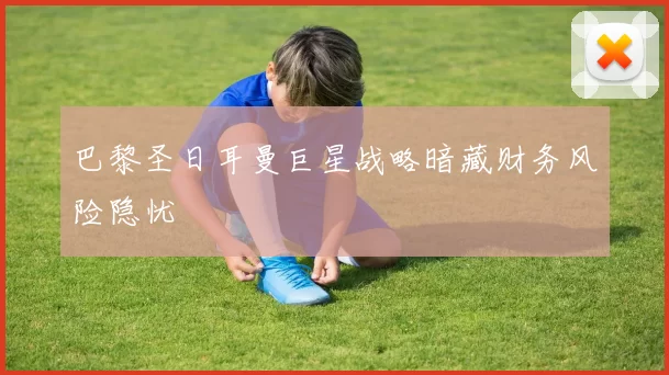 巴黎圣日耳曼巨星战略暗藏财务风险隐忧