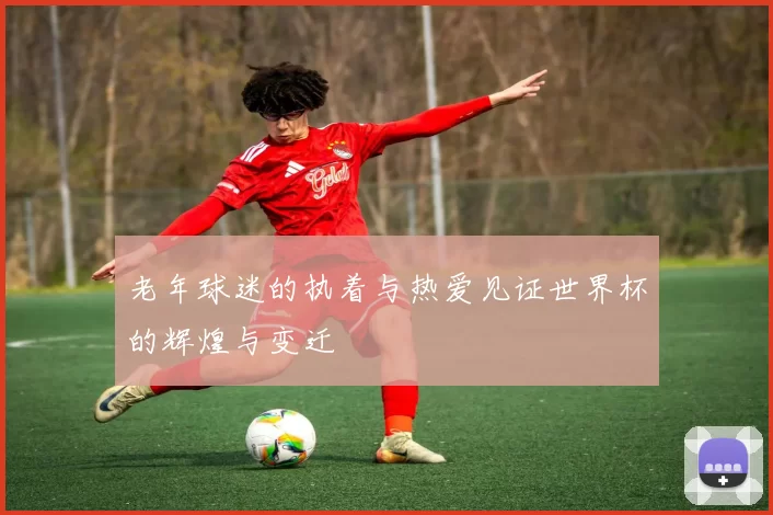 老年球迷的执着与热爱见证世界杯的辉煌与变迁