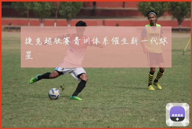 捷克超联赛青训体系催生新一代球星