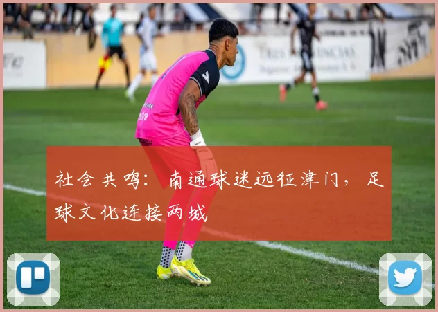 社会共鸣：南通球迷远征津门，足球文化连接两城