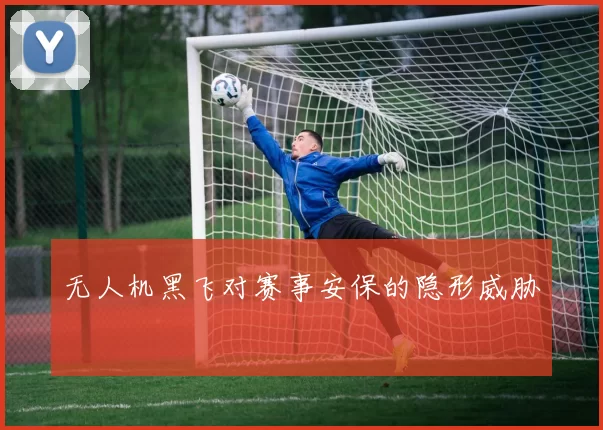 无人机黑飞对赛事安保的隐形威胁