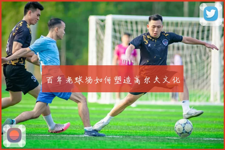 百年老球场如何塑造高尔夫文化