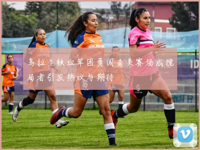 乌拉圭铁血军团勇闯南美赛场成搅局者引发热议与期待