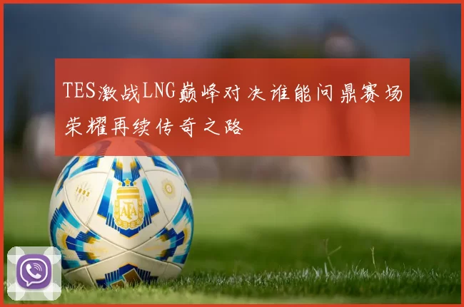 TES激战LNG巅峰对决谁能问鼎赛场荣耀再续传奇之路