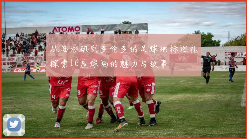 从洛杉矶到多伦多的足球地标巡礼探索16座球场的魅力与故事