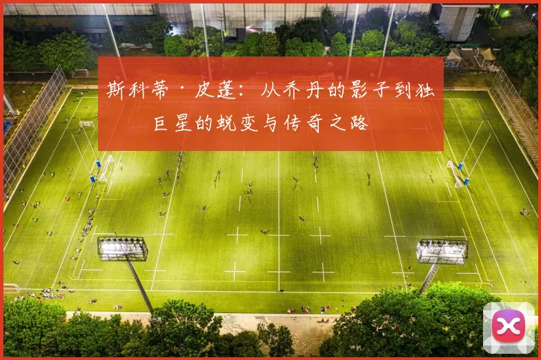 斯科蒂·皮蓬：从乔丹的影子到独立巨星的蜕变与传奇之路