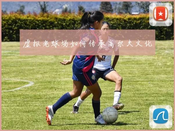 虚拟老球场如何传承高尔夫文化