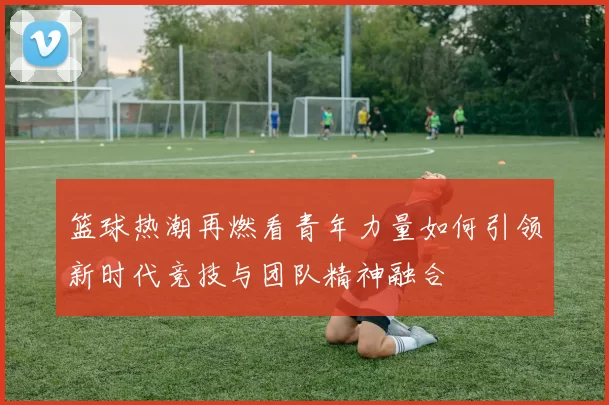 篮球热潮再燃看青年力量如何引领新时代竞技与团队精神融合