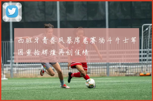 西班牙青春风暴席卷赛场斗牛士军团重拾辉煌再创佳绩