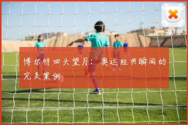 博尔特回头望月：奥运经典瞬间的完美案例