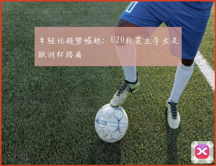 年轻化趋势崛起：U20新星主导女足欧洲杯格局