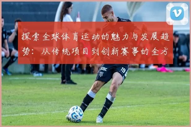 探索全球体育运动的魅力与发展趋势：从传统项目到创新赛事的全方位分析